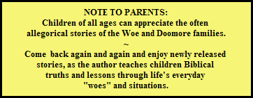NOTE TO PARENTS:
Children of all ages can appreciate the often 
allegorical stories of the Woe and Doomore families.
~
Come  back again and again and enjoy newly released 
stories, as the author teaches children Biblical 
truths and lessons through life's everyday 
"woes" and situations.